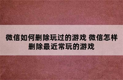 微信如何删除玩过的游戏 微信怎样删除最近常玩的游戏